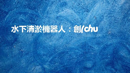 水下清淤機器人：創(chuàng)新技術(shù)解放水底黃金，誰將成為海洋深處的守護者？